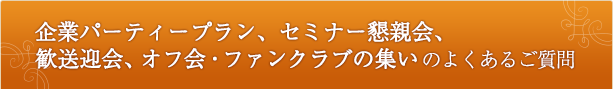 企業パーティープラン、セミナー懇親会、 歓送迎会、オフ会・ファンクラブの集いのよくあるご質問