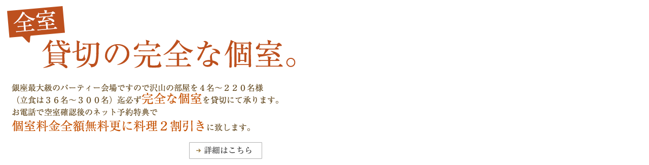 全室完全な個室の貸切。　銀座最大級のパーティー会場ですので沢山の部屋を4名～220名様（立食は36名～300名）迄必ず完全な個室を貸切にて承ります。お電話で空室確認後のネット予約特典で個室料金全額無料更に料理2割引きに致します。