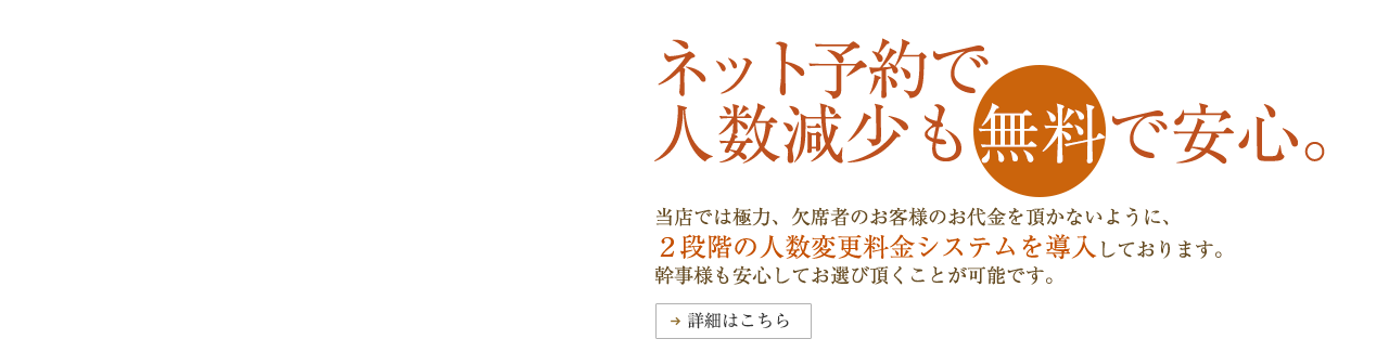 ネット予約で人数減少も無料で安心。　当店では極力、欠席者のお客様のお代金を頂かないように、2段階の人数変更料金システムを導入しております。幹事様も安心してお選びいただくことが可能です。