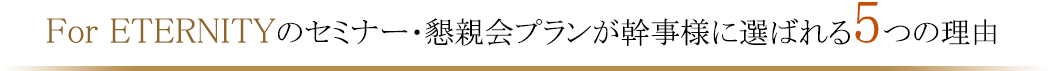 For ETERNITYのセミナー・懇親会プランが幹事様に選ばれる５つの理由